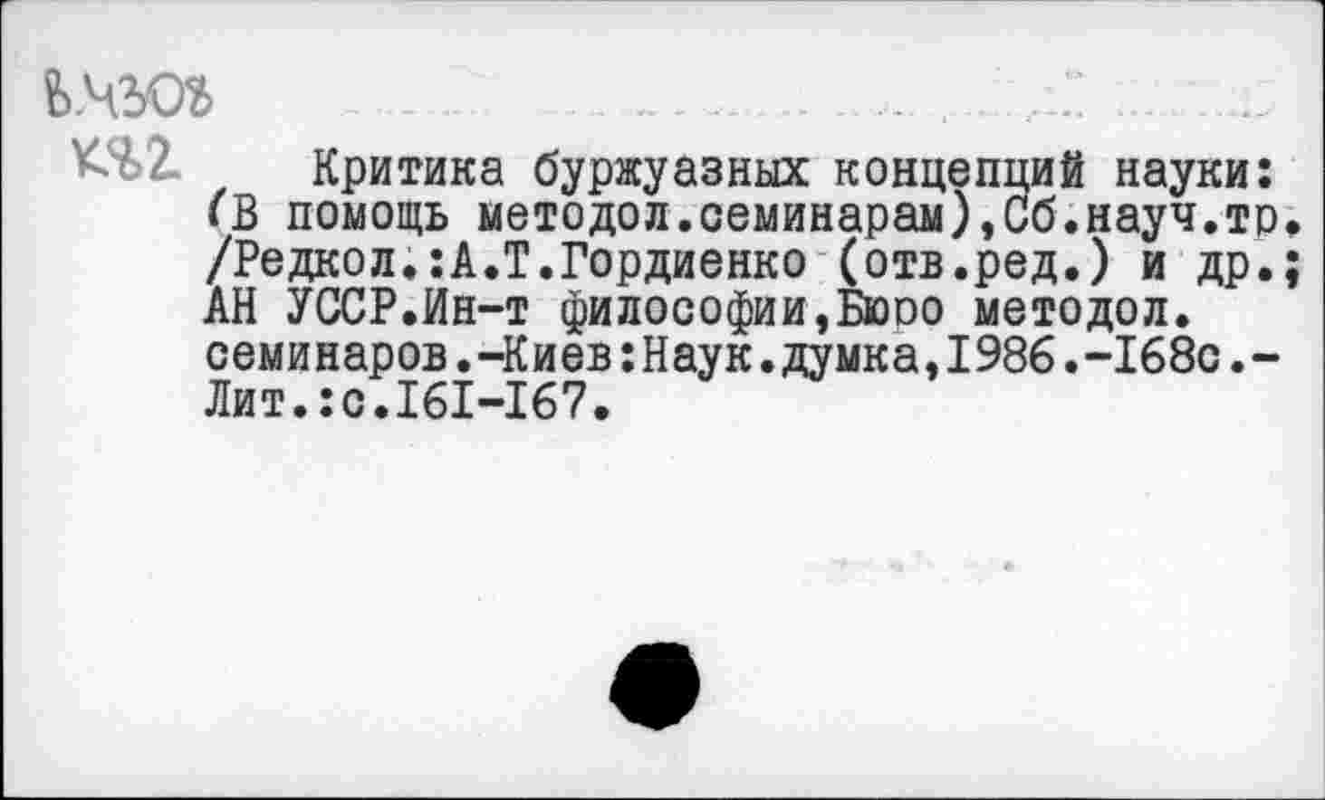 ﻿ь.чюг
^>2. Критика буржуазных концепций науки: <В помощь методол.семинарам),Сб.науч.тр. /Редкол.:А.Т.Гордиенко (отв.ред.) и др.; АН УССР.Ин-т философии,Бюро методол. семинаров.-Киев:Наук.думка,1986.-168с.-Лит.:с.161-167.